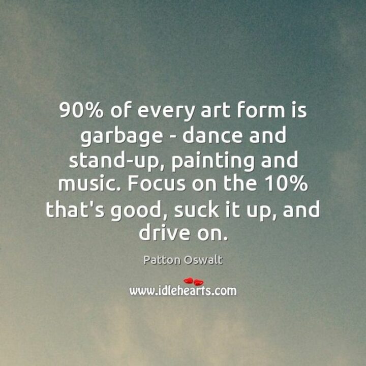 "90% of every art form is garbage - dance and stand-up, painting and music. Focus on the 10% that’s good, suck it up, and drive on." - Patton Oswalt