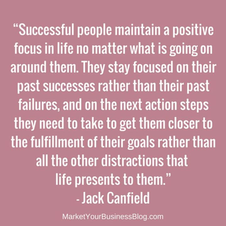 "Successful people maintain a positive focus in life no matter what is going on around them. They stay focused on their past successes rather than their past failures, and on the next action steps they need to take to get them closer to the fulfillment of their goals rather than all the other distractions that life presents to them." - Jack Canfield