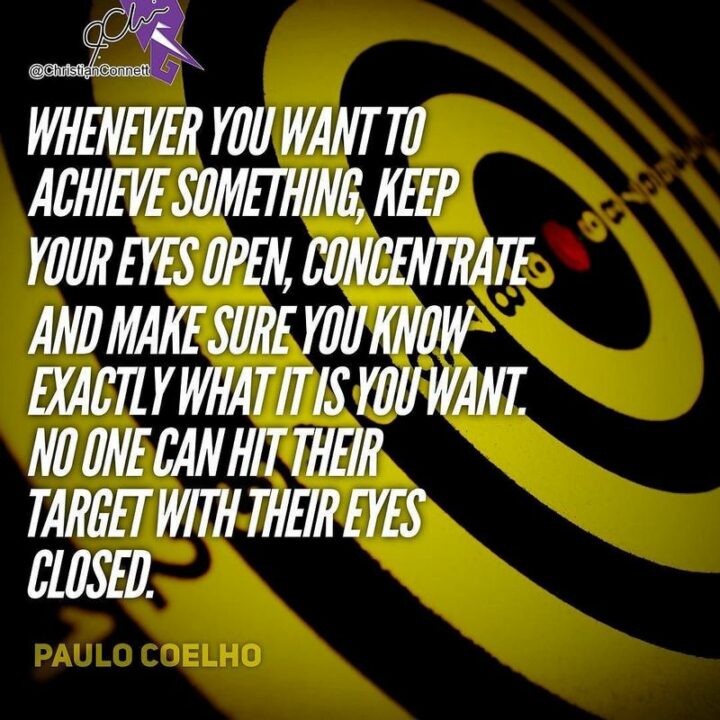 "Whenever you want to achieve something, keep your eyes open, concentrate and make sure you know exactly what it is you want. No one can hit their target with their eyes closed." - Paulo Coelho