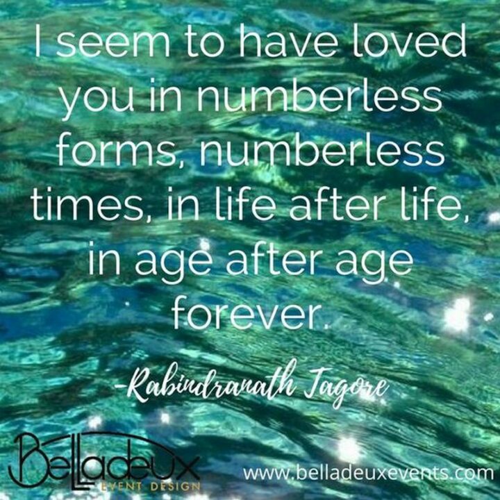 "I seem to have loved you in numberless forms, numberless times, in life after life, in age after age forever." - Rabindranath Tagore