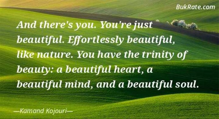 "And there’s you. You’re just beautiful. Effortlessly beautiful, like nature. You have the trinity of beauty: a beautiful heart, a beautiful mind, and a beautiful soul." - Kamand Kojouri