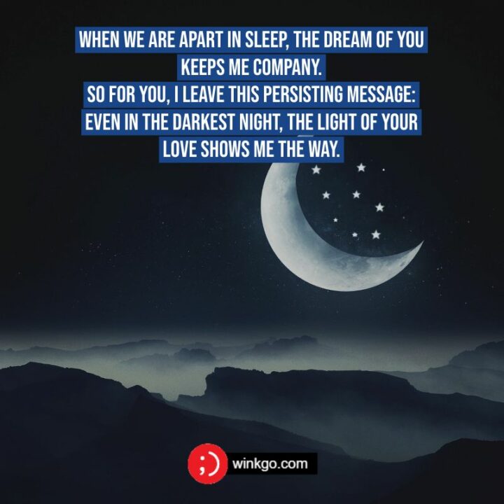 When we are apart in sleep, the dream of you keeps me company. So for you, I leave this persisting message: even in the darkest night, the light of your love shows me the way.