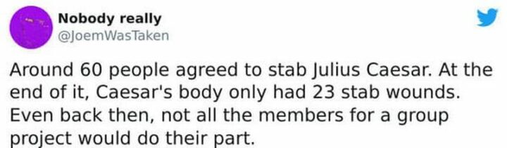 "Around 60 people agreed to stab Julius Caesar. At the end of it, Caesar's body only had 23 stab wounds. Even back then, not all the members of a group project would do their part."