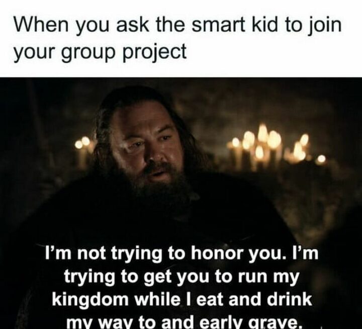 "When you ask the smart kid to join your group project: I'm not trying to honor you. I'm trying to get you to run my kingdom while I eat and drink my way to an early grave."