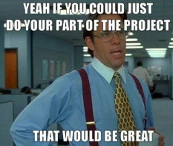 "Yeah if you could just do your part of the project, that would be great."