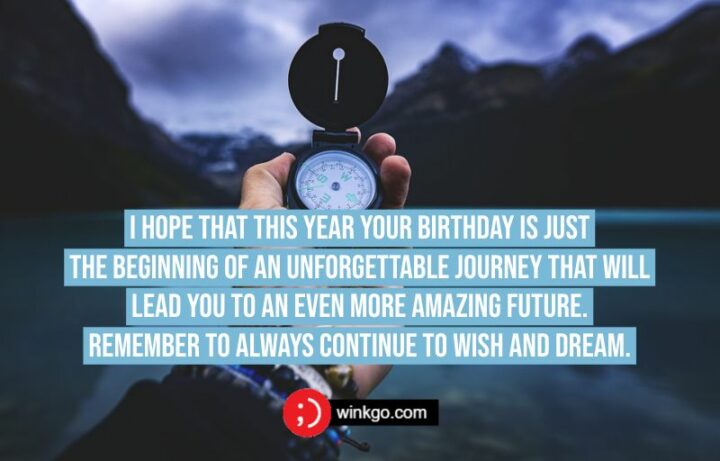I hope that this year your birthday is just the beginning of an unforgettable journey that will lead you to an even more amazing future. Remember to always continue to wish and dream.