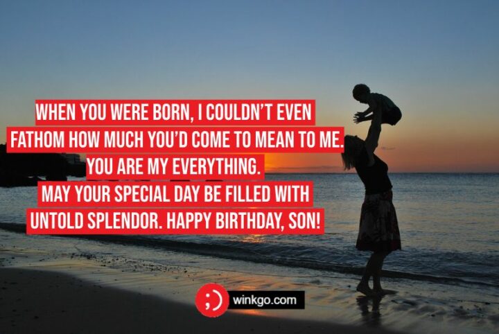 When you were born, I couldn’t even fathom how much you’d come to mean to me. You are my everything. May your special day be filled with untold splendor. Happy birthday, son!
