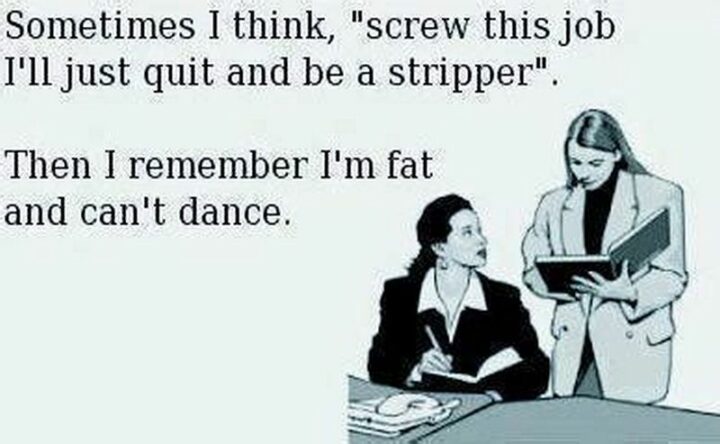 "Sometimes I think, 'Screw this job I'll just quit and be a stripper'. Then I remember I'm fat and can't dance."