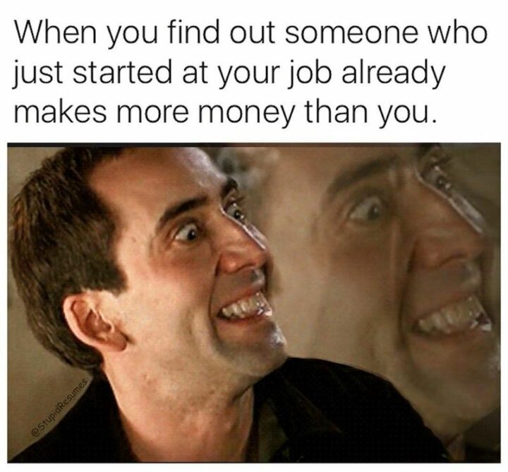 "When you find out someone who just started at your job already makes more money than you."