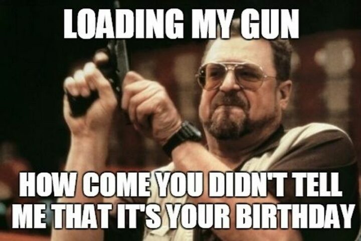 "Loading my gun. How come you didn't tell me that it's your birthday."