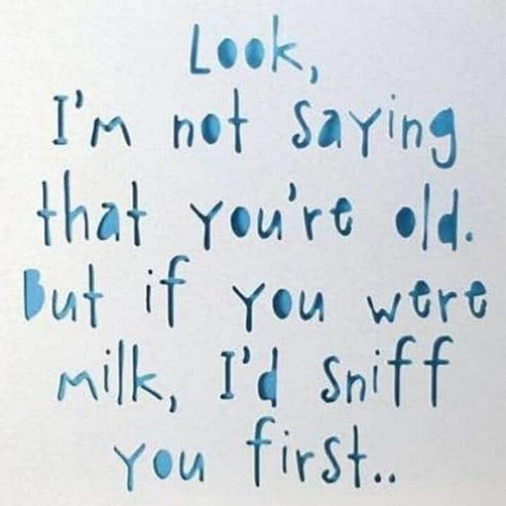 "Look, I'm not saying that you're old. But if you were milk, I'd sniff you first..."