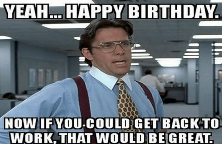 "Yeah...Happy birthday. Now if you could get back to work, that would be great."