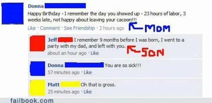 "Mom: Happy birthday. I remember the day you showed up. 23 hours of labor, 3 weeks later, not happy leaving your cocoon!!! Son: I remember 9 months before I was born, I went to a party with my dad, and left with you. Mom: You are so sick!!! Matt: Oh, that is gross."
