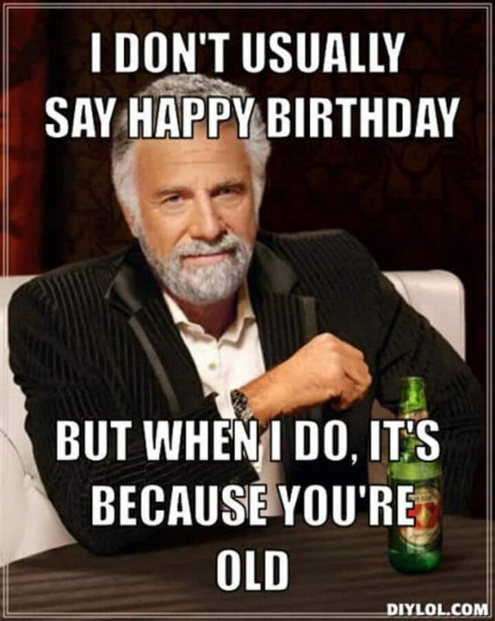 "I don't usually say happy birthday but when I do, it's because you're old."