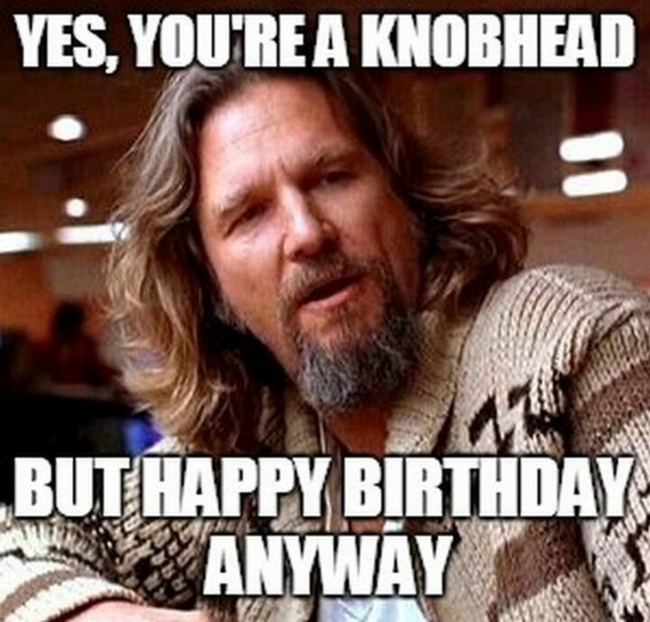 "Yes, you're a knobhead but happy birthday anyway."