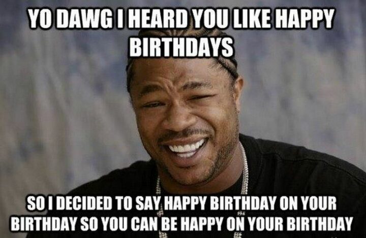 "Yo dawg I heard you like happy birthdays so I decided to say happy birthday on your birthday so you can be happy on your birthday."