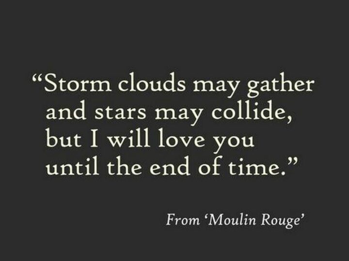 "Storm clouds may gather and stars may collide, but I love you until the end of time." - Moulin Rouge