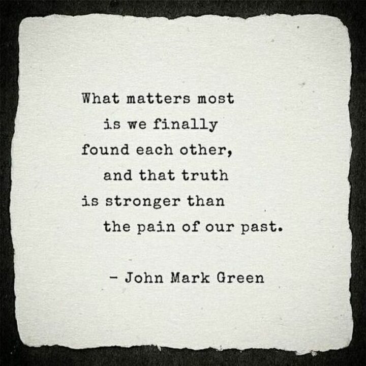 What matters most is we finally found each other, and that truth is stronger than the pain in our past." - John Mark Green