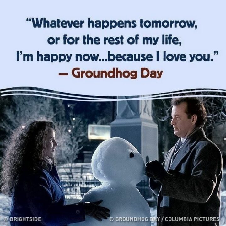 "Whatever happens tomorrow, or for the rest of my life, I'm happy now...because I love you." - Groundhog Day
