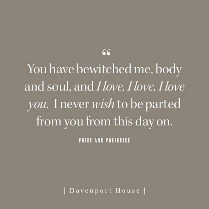 "You have bewitched me, body and soul, and I love, I love, I love you. I never wish to be parted from you from this day on." - Pride and Prejudice