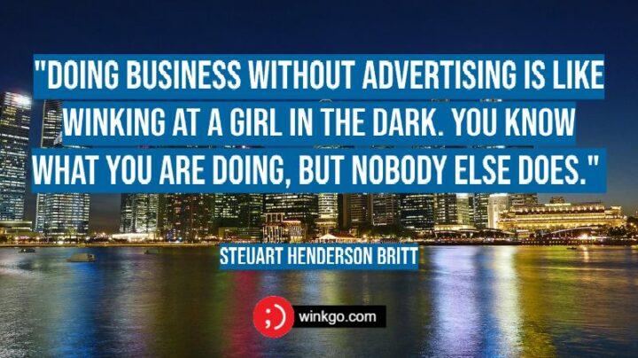 "Doing business without advertising is like winking at a girl in the dark. You know what you are doing, but nobody else does." - Steuart Henderson Britt