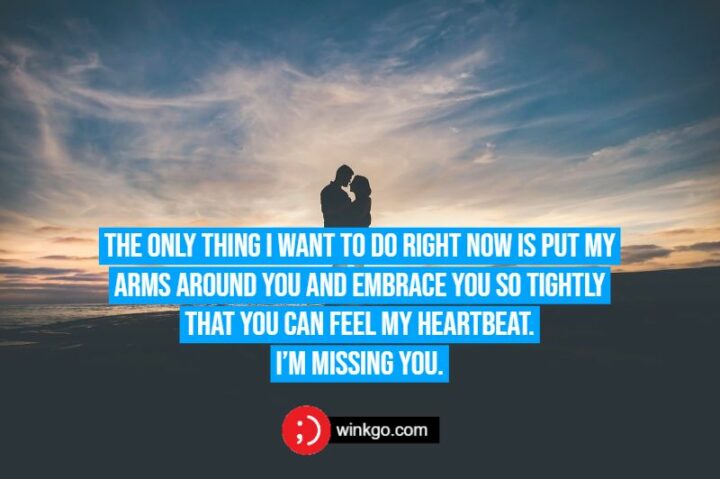 The only thing I want to do right now is put my arms around you and embrace you so tightly that you can feel my heartbeat. I’m missing you.