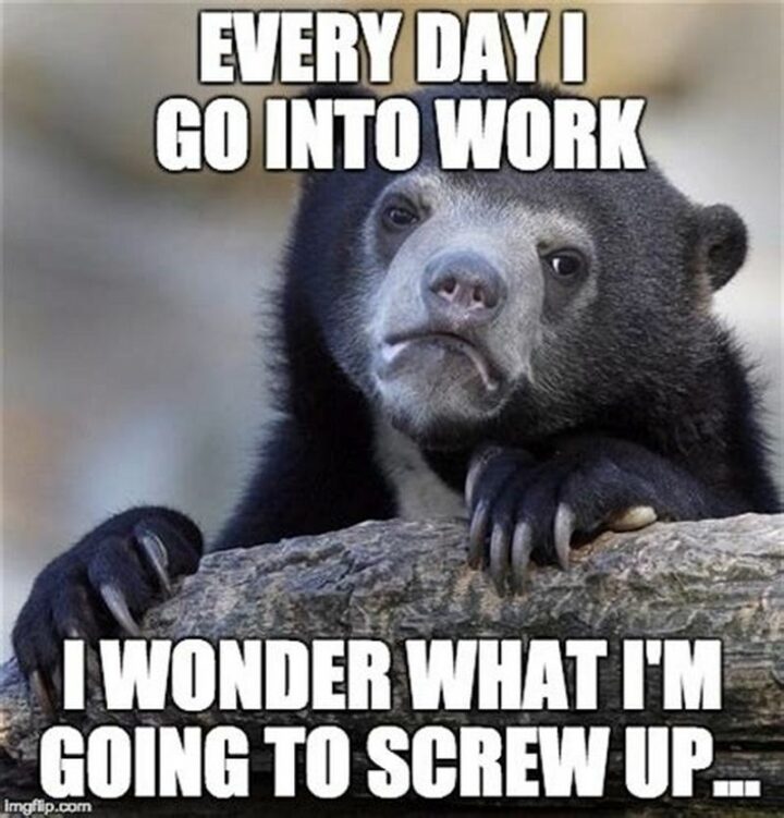 "Every day I go into work, I wonder what I'm going to screw up..."