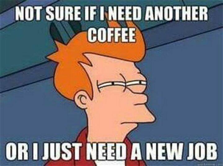 "Not sure if I need another coffee or I just need a new job."