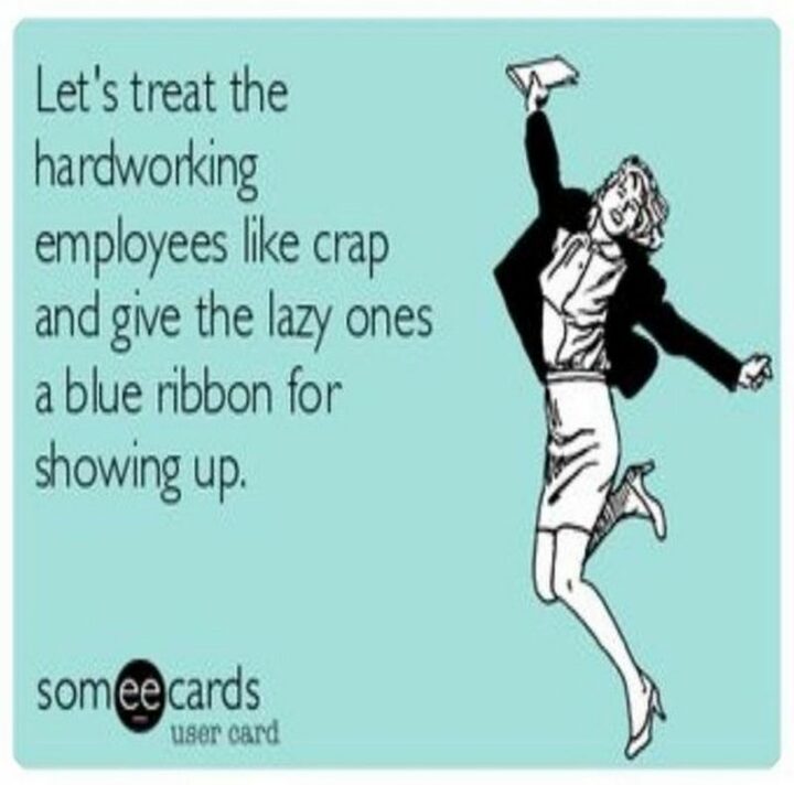 "Let's treat the hardworking employees like crap and give the lazy ones a blue ribbon for showing up."