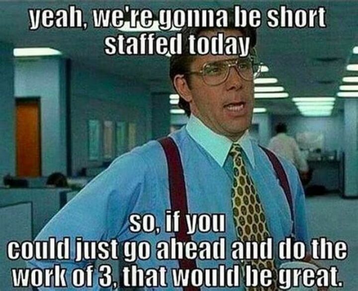 "Yeah, we're gonna be short-staffed today so if you could just go ahead and do the work of 3, that would be great."