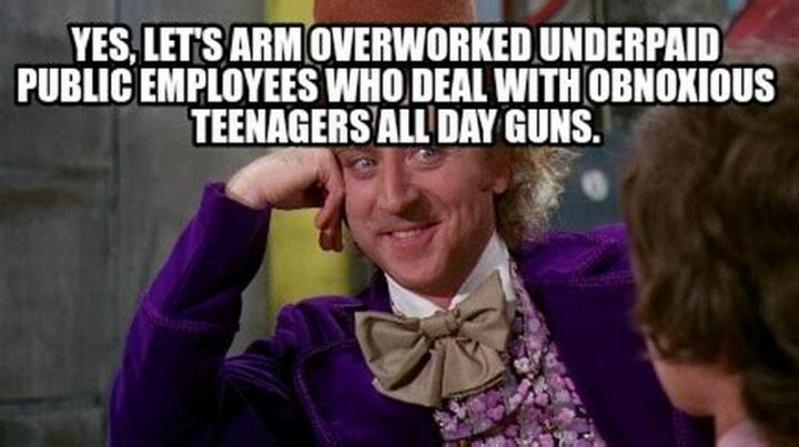 "Yes, let's arm overworked underpaid public employees who deal with obnoxious teenagers all day guns."