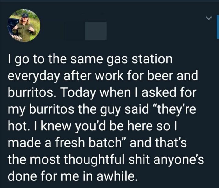 "I go to the same gas station every day after work for beer and burritos. Today when I asked for my burritos the guy said "They're hot. I knew you'd be here so I made a fresh batch" and that's the most thoughtful [censored] anyone's done for me in a while."