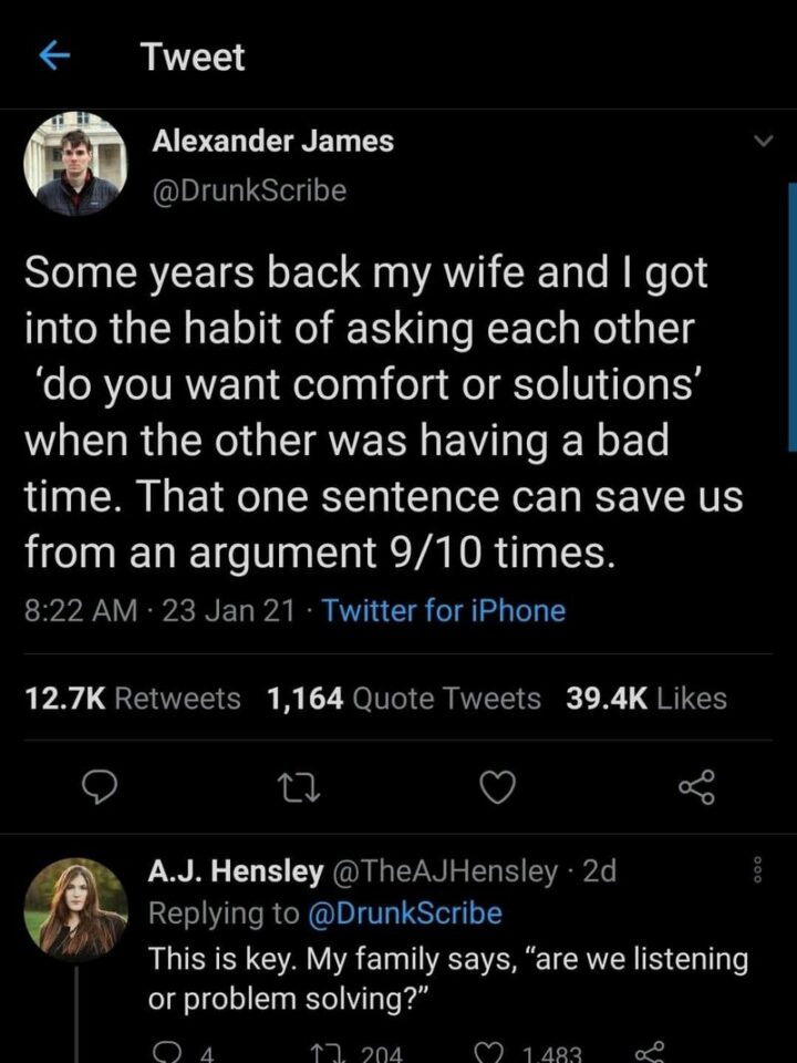 "Some years back my wife and I got into the habit of asking each other "Do you want comfort or solutions" when the other was having a bad time. That one sentence can save us from an argument 9/10 times."