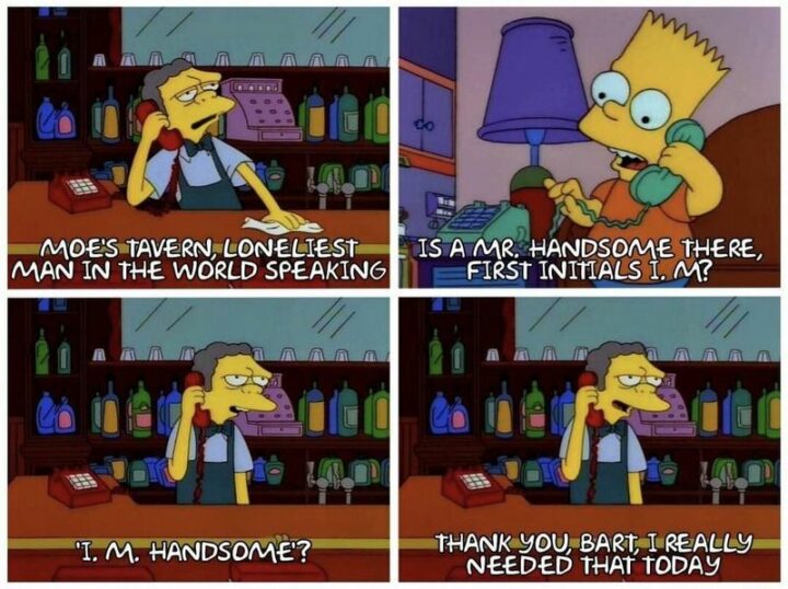 "Moe's Tavern, the loneliest man in the world speaking. Is a Mr. Handsome there? First initials I. M? I. M. Handsome? Thank you, Bart, I really needed that today."