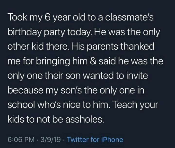 "Took my 6-year-old to a classmate's birthday party today. He was the only other kid there. His parents thanked me for bringing him and said he was the only one their son wanted to invite because my son's the only one in school who's nice to him. Teach your kids to not be [censored]."