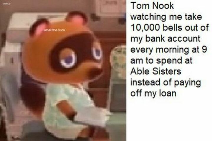 "Tom Nook watching me take out 10,000 bells out of my bank account every morning at 9 am to spend at Able Sisters instead of paying off my loan."