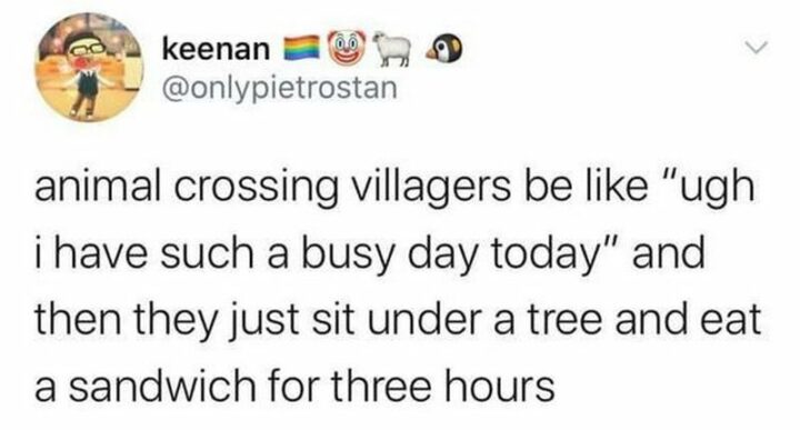 "Animal Crossing villagers be like 'Ugh I have such a busy day today' and then just sit under a tree and eat a sandwich for three hours."