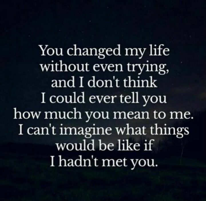 51 Appreciation Quotes - "You changed my life without even trying, and I don’t think I could ever tell you how much you mean to me. I can’t imagine what things would be like if I hadn’t met you." - Steve Maraboli