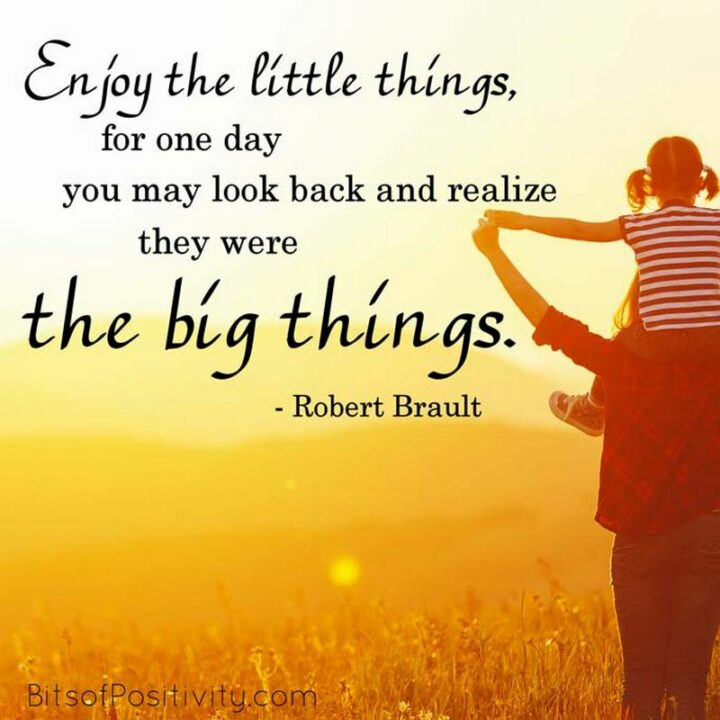 "Enjoy the little things, for one day you may look back and realize they were the big things." - Robert Brault