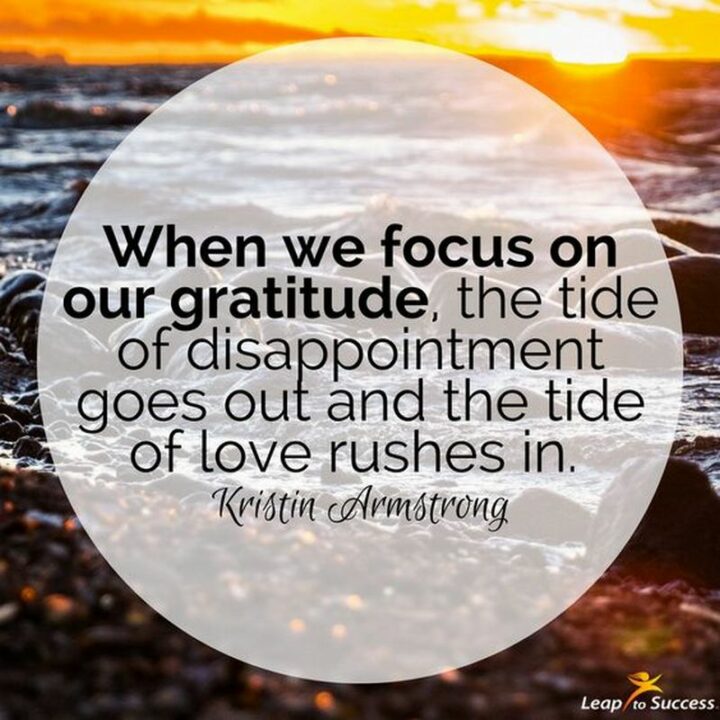 "When we focus on our gratitude, the tide of disappointment goes out and the tide of love rushes in." - Kristin Armstrong