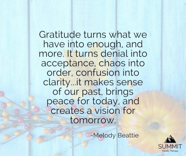 "Gratitude turns what we have into enough, and more. It turns denial into acceptance, chaos into order, confusion into clarity...it makes sense of our past, brings peace for today, and creates a vision for tomorrow." - Melody Beattie