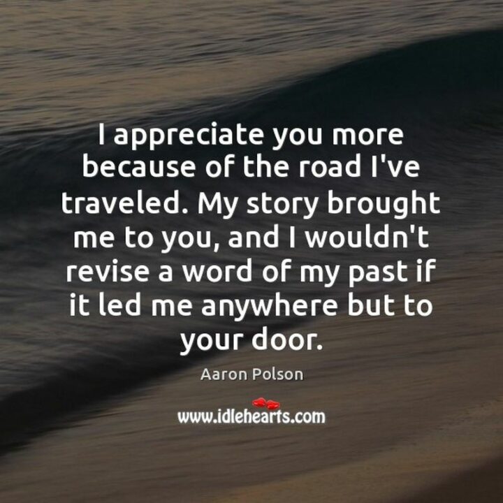 "I appreciate you more because of the road I’ve traveled. My story brought me to you and I wouldn’t revise a word of my past if it led me anywhere but to your door." - Aaron Polson
