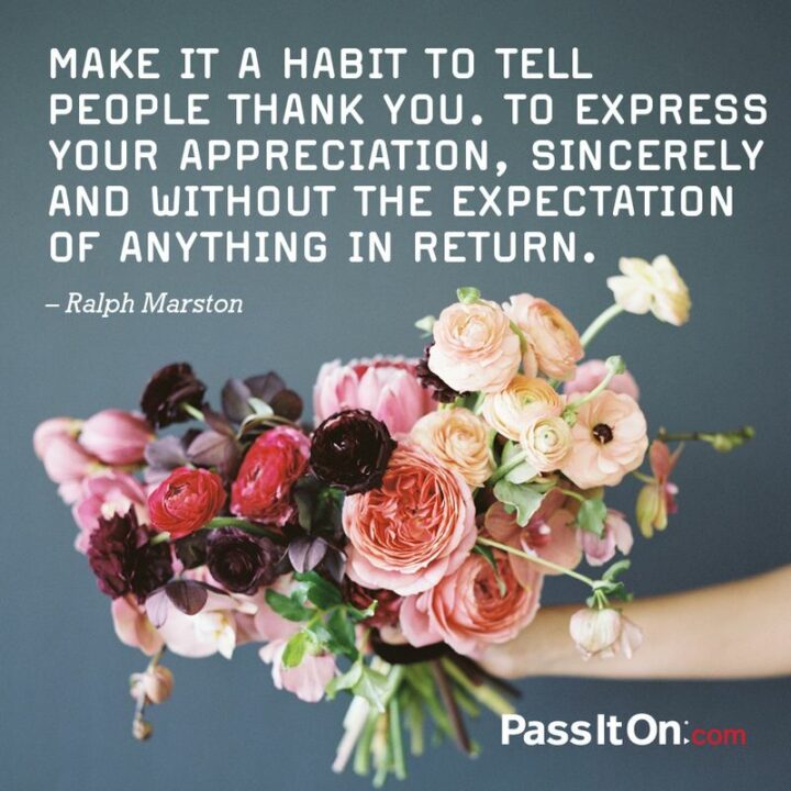 "Make it a habit to tell people thank you. To express your appreciation, sincerely and without the expectation of anything in return. Truly appreciate those around you, and you'll soon find many others around you. Truly appreciate life, and you'll find that you have more of it." - Ralph Marston