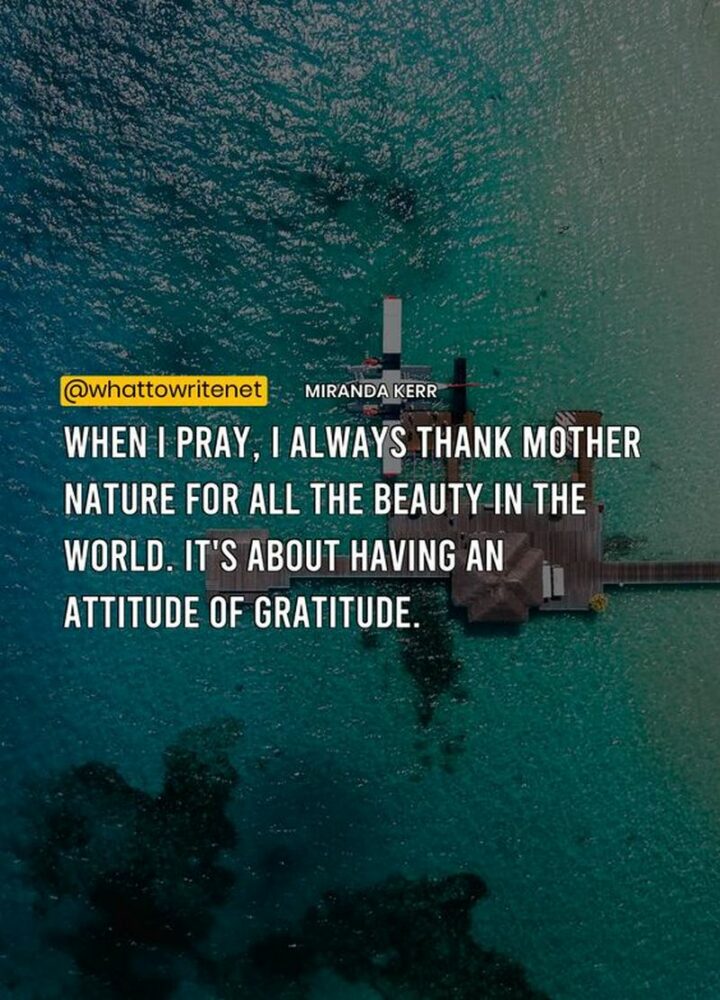 "When I pray, I always thank Mother Nature for all the beauty in the world. It’s about having an attitude of gratitude." - Miranda Kerr