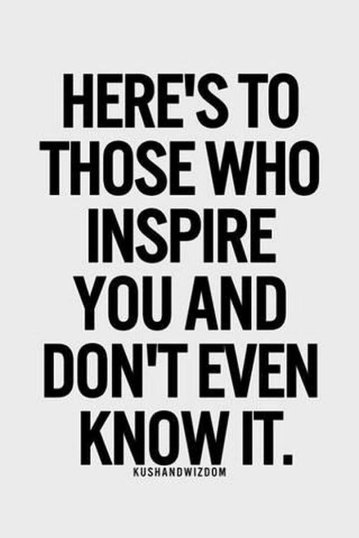 "Here’s to those who inspire you and don’t even know it." - Anonymous
