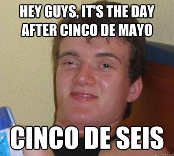 "Hey guys, it's the day after Cinco de Mayo. Cinco de Seis."