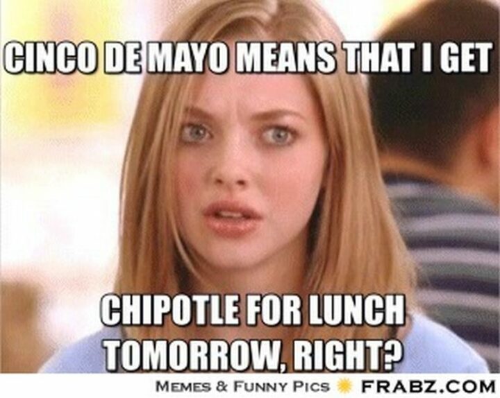 "Cinco de Mayo means that I get chipotle for lunch tomorrow, right?"