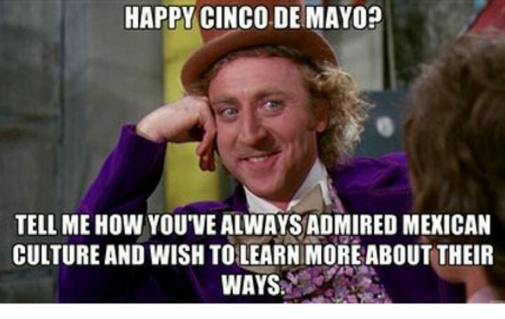 "Happy Cinco de Mayo? Tell me how you've always admired Mexican culture and wish to learn more about their ways."