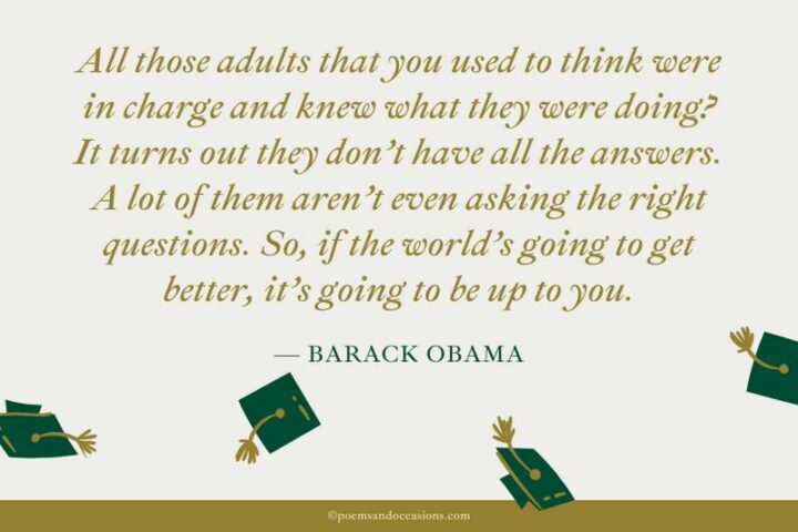 47 Graduation Quotes - "All those adults that you used to think were in charge and knew what they were doing? It turns out they don’t have all the answers. A lot of them aren’t even asking the right questions. So, if the world’s going to get better, it’s going to be up to you." - Barack Obama