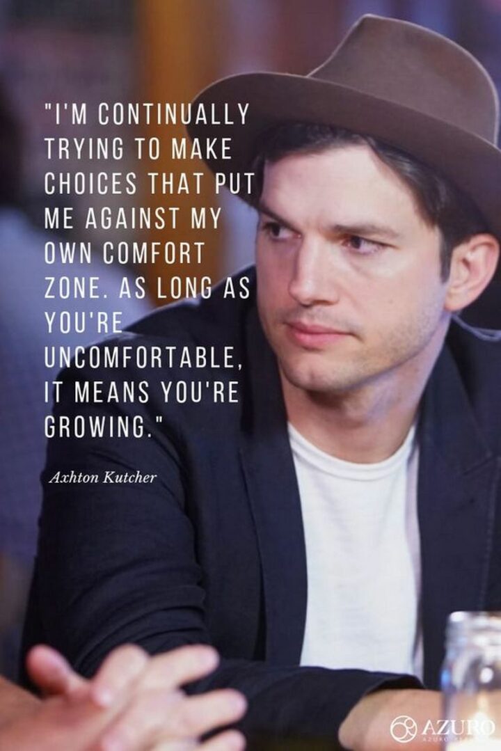 47 Graduation Quotes - "I'm continually trying to make choices that put me out of my own comfort zone. As long as you're uncomfortable it means you're growing." - Ashton Kutcher